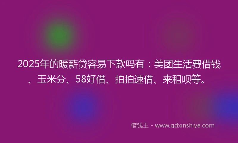 2025年的暖薪贷容易下款吗有：美团生活费借钱、玉米分、58好借、拍拍速借、来租呗等。