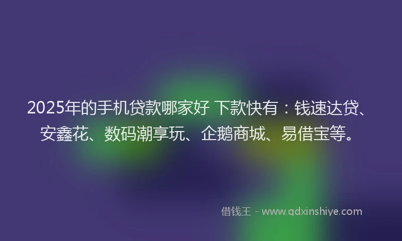 2025年的手机贷款哪家好 下款快有：钱速达贷、安鑫花、数码潮享玩、企鹅商城、易借宝等。