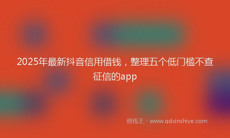 2025年最新抖音信用借钱，整理五个低门槛不查征信的app