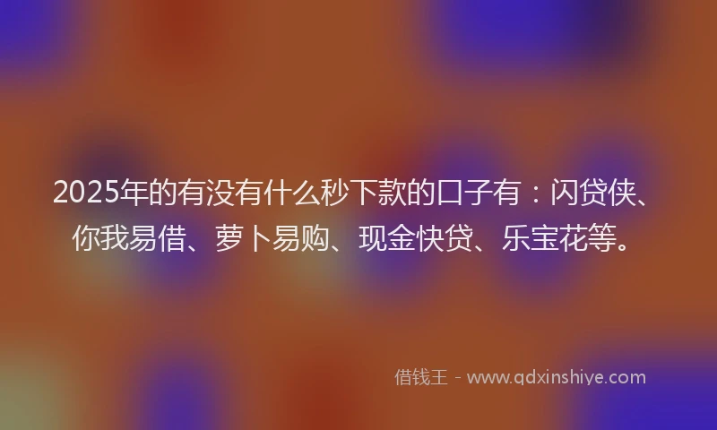 2025年的有没有什么秒下款的口子有：闪贷侠、你我易借、萝卜易购、现金快贷、乐宝花等。