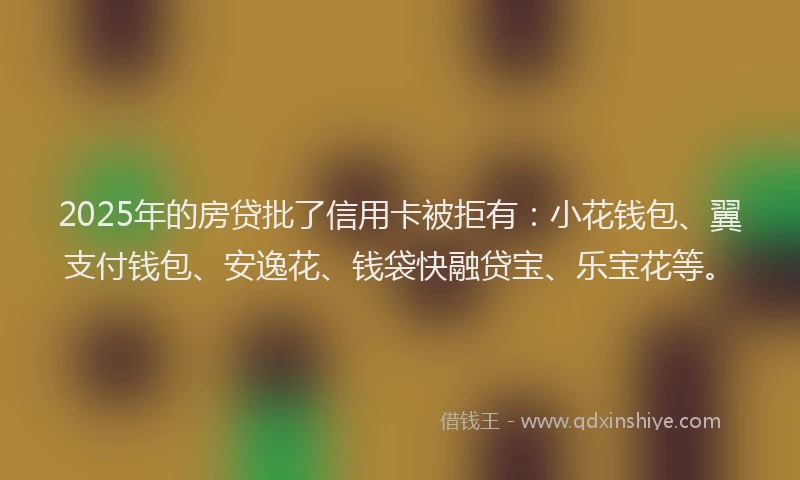2025年的房贷批了信用卡被拒有：小花钱包、翼支付钱包、安逸花、钱袋快融贷宝、乐宝花等。