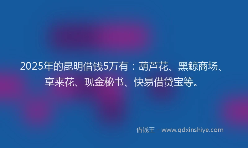 2025年的昆明借钱5万有：葫芦花、黑鲸商场、享来花、现金秘书、快易借贷宝等。