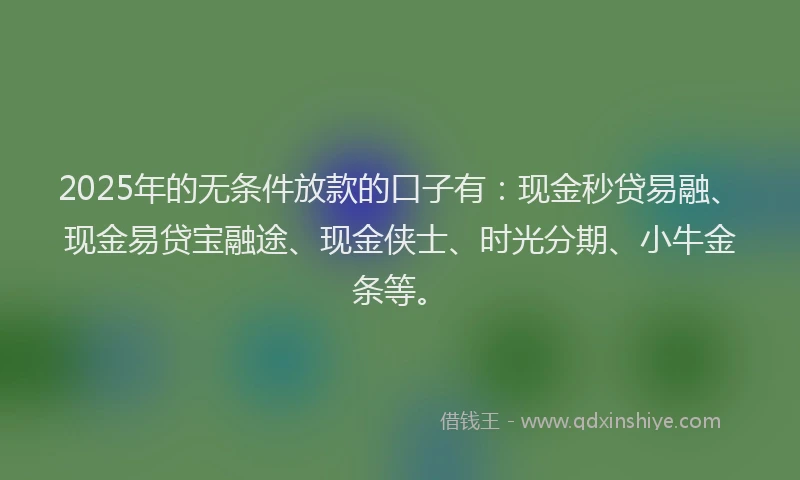 2025年的无条件放款的口子有：现金秒贷易融、现金易贷宝融途、现金侠士、时光分期、小牛金条等。