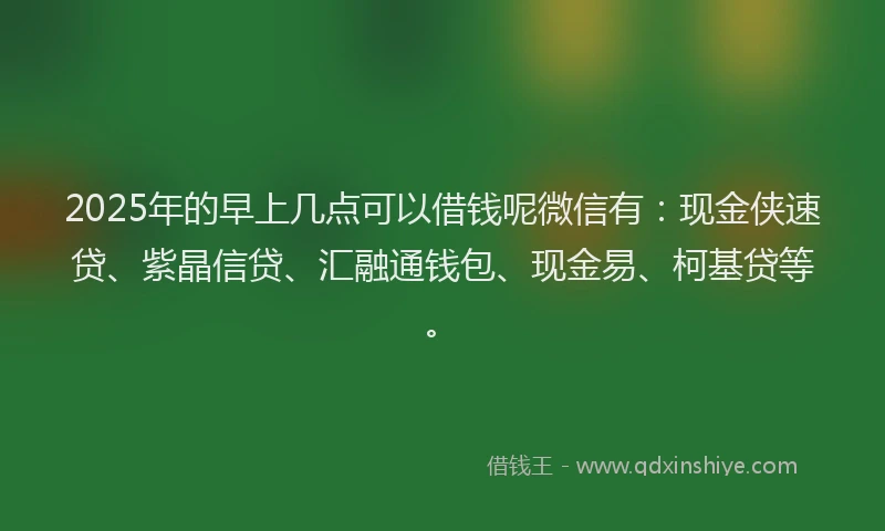 2025年的早上几点可以借钱呢微信有：现金侠速贷、紫晶信贷、汇融通钱包、现金易、柯基贷等。