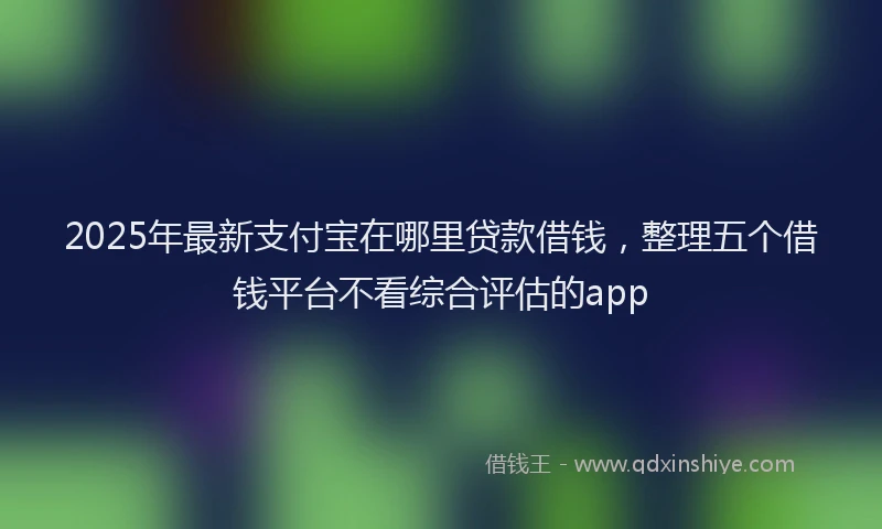 2025年最新支付宝在哪里贷款借钱，整理五个借钱平台不看综合评估的app