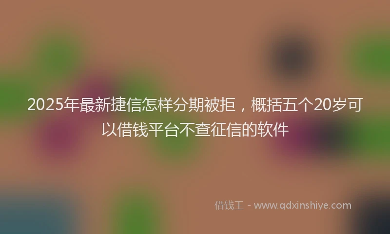 2025年最新捷信怎样分期被拒，概括五个20岁可以借钱平台不查征信的软件