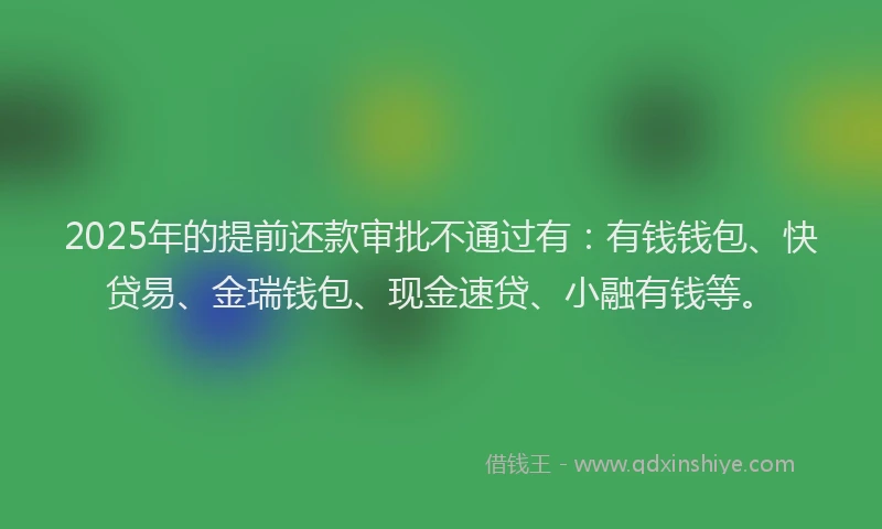 2025年的提前还款审批不通过有：有钱钱包、快贷易、金瑞钱包、现金速贷、小融有钱等。
