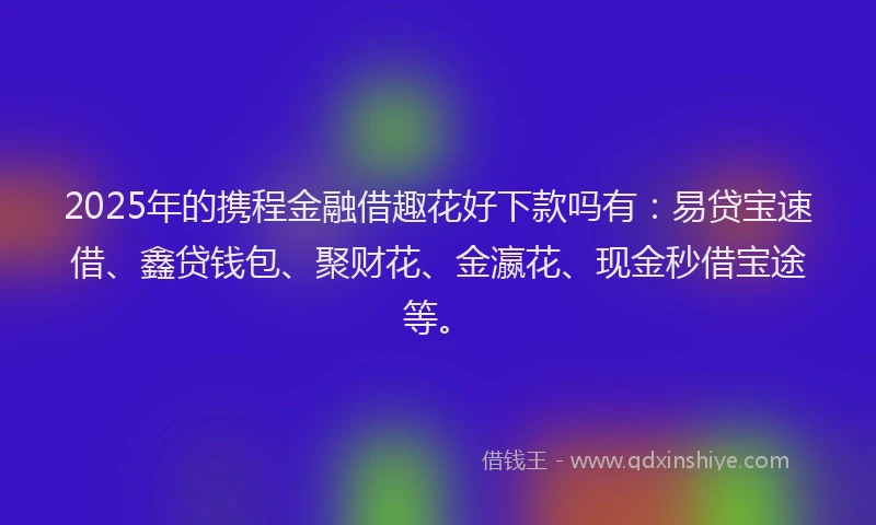2025年的携程金融借趣花好下款吗有：易贷宝速借、鑫贷钱包、聚财花、金瀛花、现金秒借宝途等。