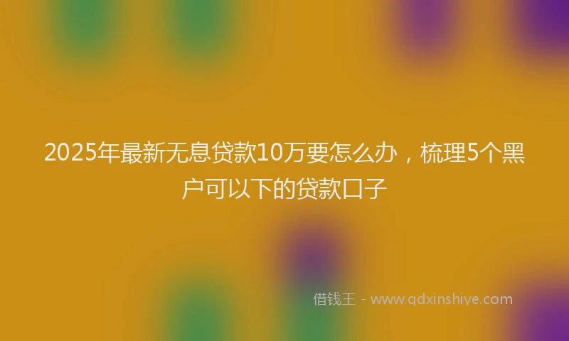 2025年最新无息贷款10万要怎么办，梳理5个黑户可以下的贷款口子
