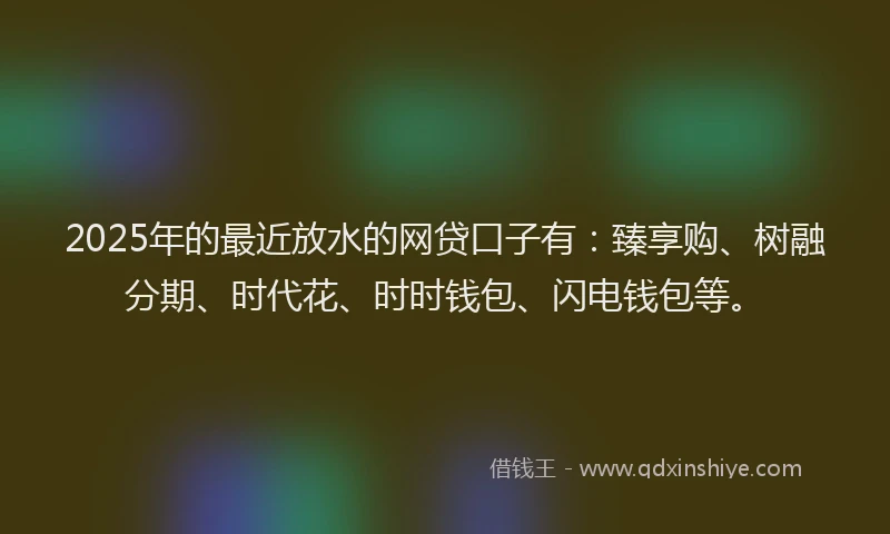 2025年的最近放水的网贷口子有：臻享购、树融分期、时代花、时时钱包、闪电钱包等。