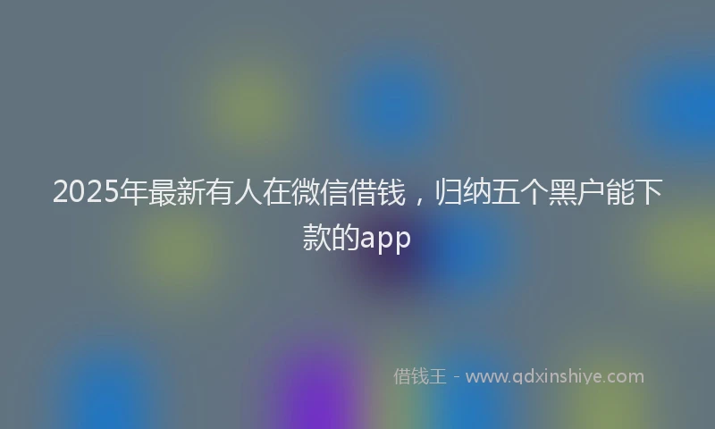2025年最新有人在微信借钱，归纳五个黑户能下款的app