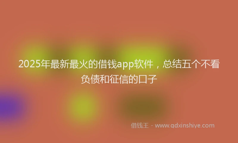 2025年最新最火的借钱app软件，总结五个不看负债和征信的口子