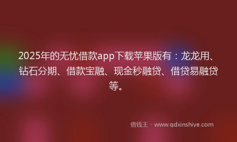 2025年的无忧借款app下载苹果版有：龙龙用、钻石分期、借款宝融、现金秒融贷、借贷易融贷等。