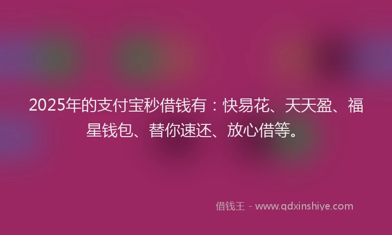 2025年的支付宝秒借钱有：快易花、天天盈、福星钱包、替你速还、放心借等。