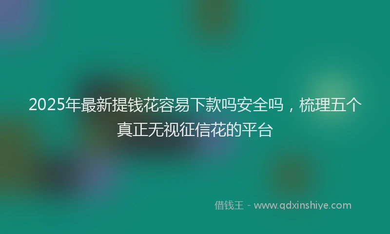 2025年最新提钱花容易下款吗安全吗，梳理五个真正无视征信花的平台