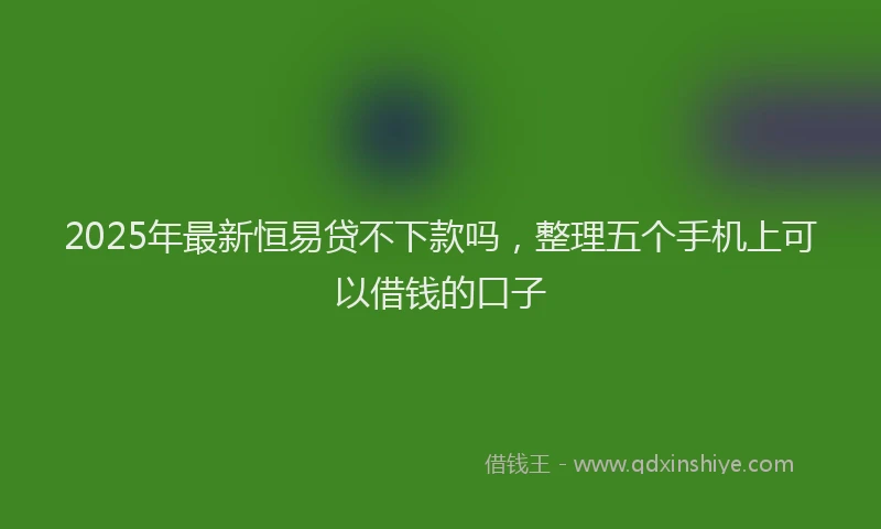 2025年最新恒易贷不下款吗，整理五个手机上可以借钱的口子