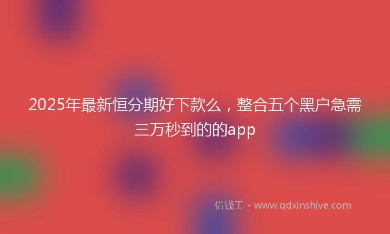 2025年最新恒分期好下款么，整合五个黑户急需三万秒到的的app