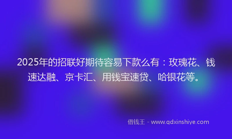 2025年的招联好期待容易下款么有：玫瑰花、钱速达融、京卡汇、用钱宝速贷、哈银花等。