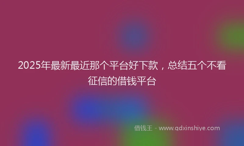 2025年最新最近那个平台好下款，总结五个不看征信的借钱平台