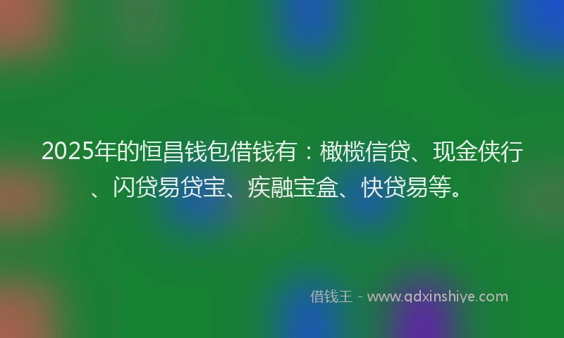 2025年的恒昌钱包借钱有：橄榄信贷、现金侠行、闪贷易贷宝、疾融宝盒、快贷易等。