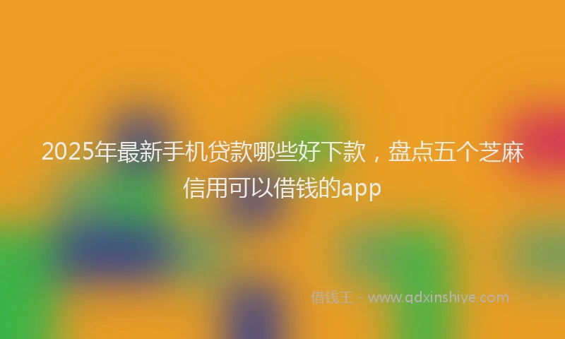 2025年最新手机贷款哪些好下款，盘点五个芝麻信用可以借钱的app