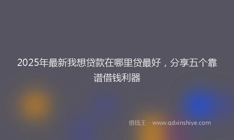 2025年最新我想贷款在哪里贷最好，分享五个靠谱借钱利器