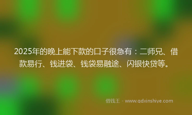 2025年的晚上能下款的口子很急有：二师兄、借款易行、钱进袋、钱袋易融途、闪银快贷等。