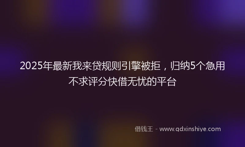 2025年最新我来贷规则引擎被拒，归纳5个急用不求评分快借无忧的平台