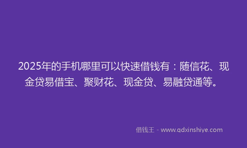 2025年的手机哪里可以快速借钱有：随信花、现金贷易借宝、聚财花、现金贷、易融贷通等。