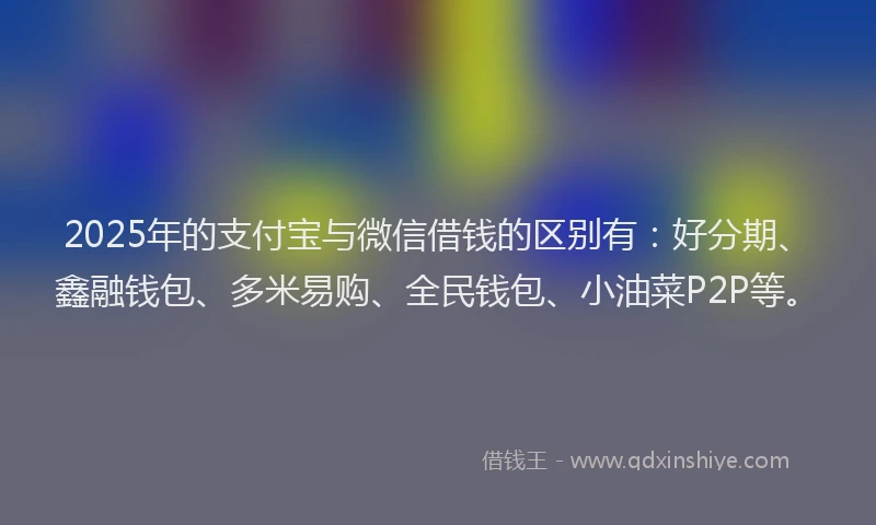 2025年的支付宝与微信借钱的区别有：好分期、鑫融钱包、多米易购、全民钱包、小油菜P2P等。