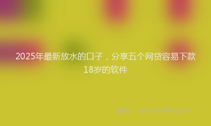 2025年最新放水的口子，分享五个网贷容易下款18岁的软件