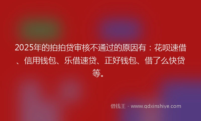 2025年的拍拍贷审核不通过的原因有：花呗速借、信用钱包、乐借速贷、正好钱包、借了么快贷等。