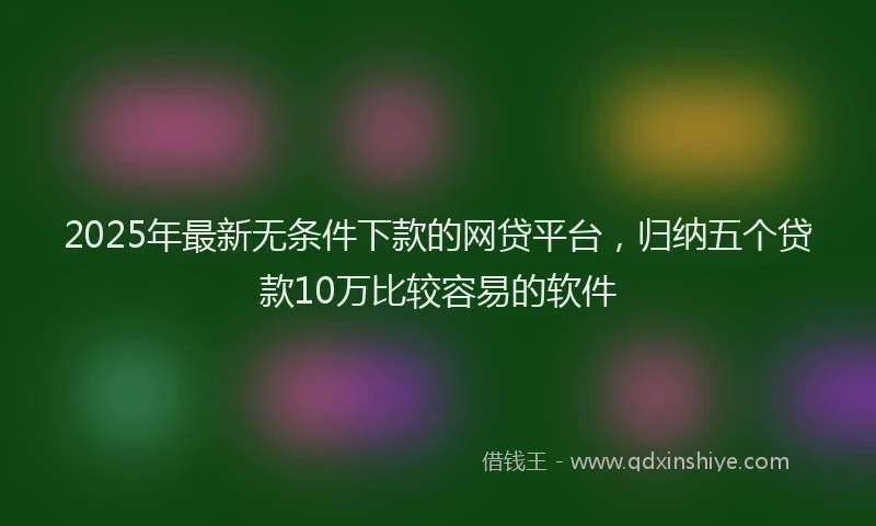 2025年最新无条件下款的网贷平台，归纳五个贷款10万比较容易的软件