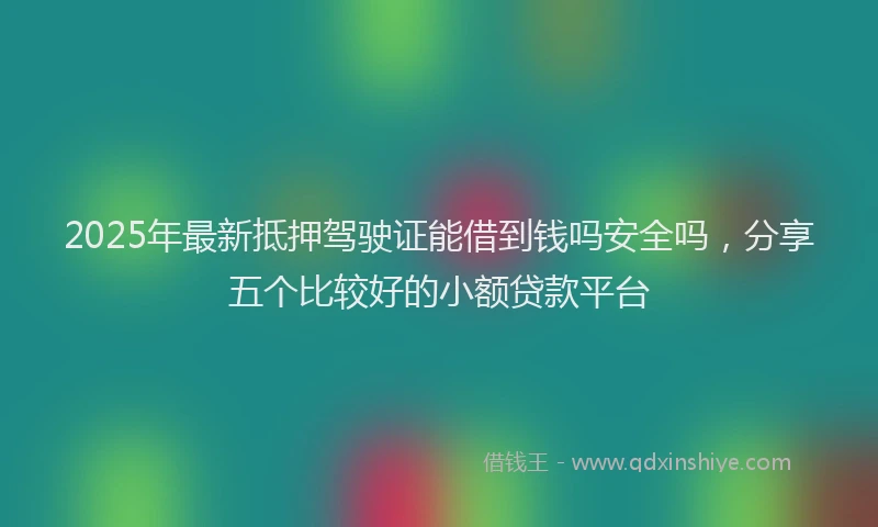 2025年最新抵押驾驶证能借到钱吗安全吗，分享五个比较好的小额贷款平台