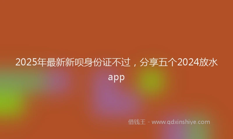 2025年最新新呗身份证不过，分享五个2024放水app