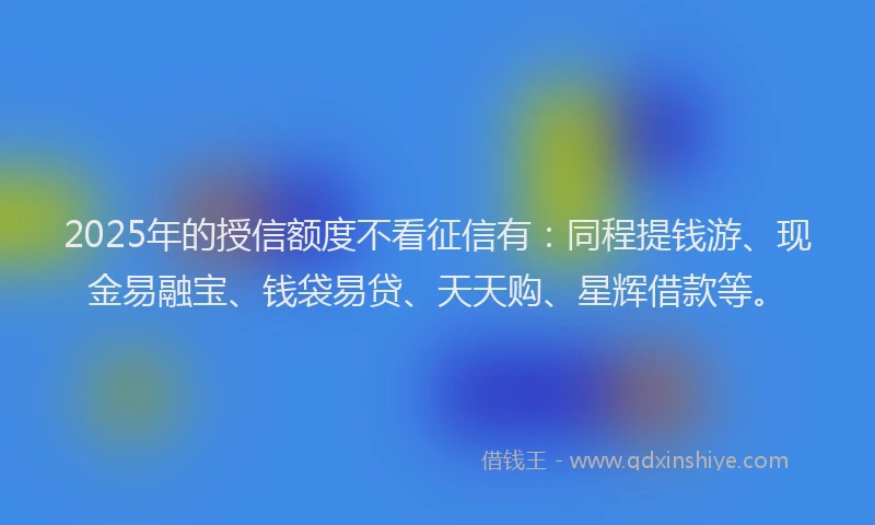 2025年的授信额度不看征信有：同程提钱游、现金易融宝、钱袋易贷、天天购、星辉借款等。