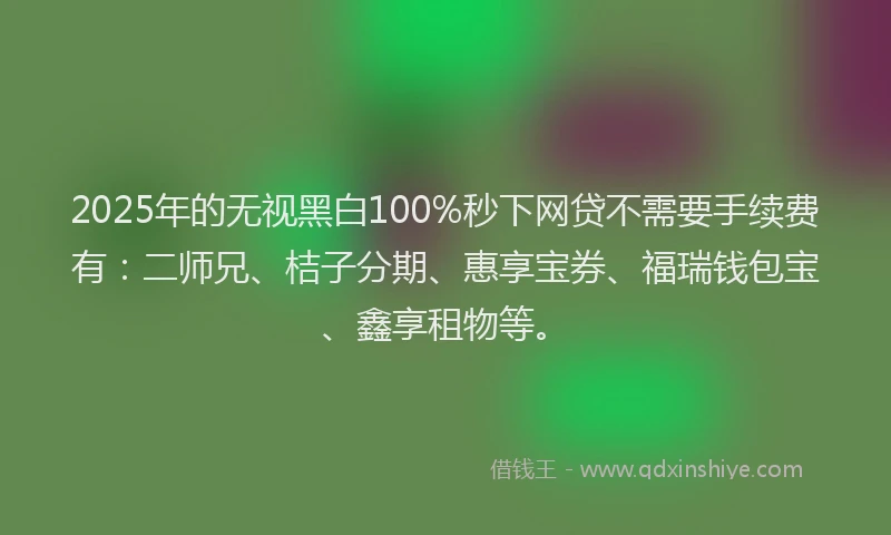 2025年的无视黑白100%秒下网贷不需要手续费有：二师兄、桔子分期、惠享宝券、福瑞钱包宝、鑫享租物等。