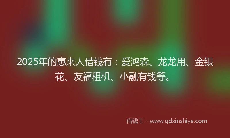 2025年的惠来人借钱有：爱鸿森、龙龙用、金银花、友福租机、小融有钱等。