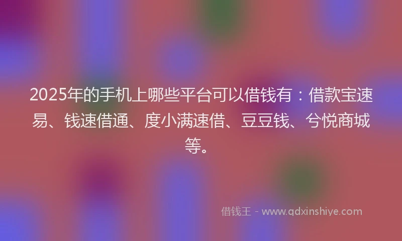 2025年的手机上哪些平台可以借钱有：借款宝速易、钱速借通、度小满速借、豆豆钱、兮悦商城等。