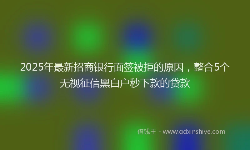 2025年最新招商银行面签被拒的原因，整合5个无视征信黑白户秒下款的贷款
