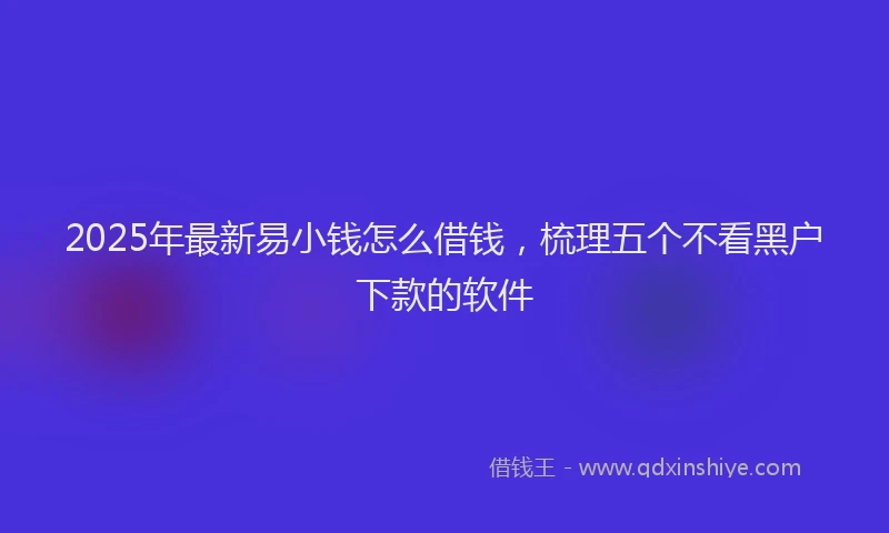 2025年最新易小钱怎么借钱，梳理五个不看黑户下款的软件