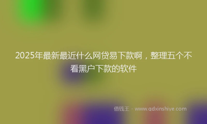 2025年最新最近什么网贷易下款啊，整理五个不看黑户下款的软件