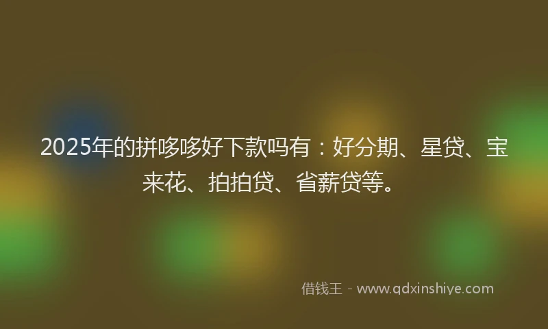2025年的拼哆哆好下款吗有：好分期、星贷、宝来花、拍拍贷、省薪贷等。