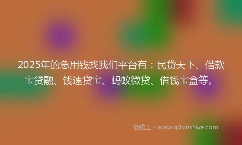 2025年的急用钱找我们平台有：民贷天下、借款宝贷融、钱速贷宝、蚂蚁微贷、借钱宝盒等。