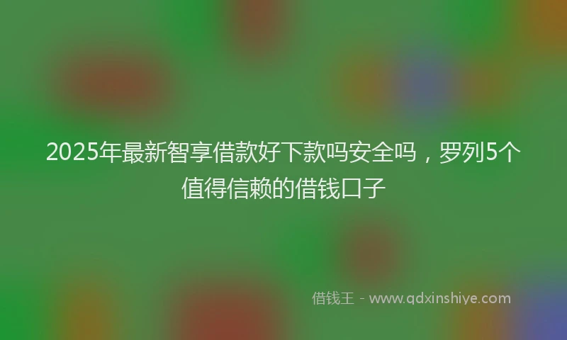 2025年最新智享借款好下款吗安全吗，罗列5个值得信赖的借钱口子