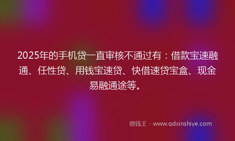 2025年的手机贷一直审核不通过有：借款宝速融通、任性贷、用钱宝速贷、快借速贷宝盒、现金易融通途等。