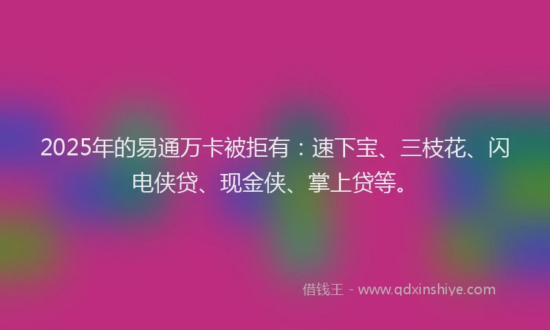 2025年的易通万卡被拒有：速下宝、三枝花、闪电侠贷、现金侠、掌上贷等。
