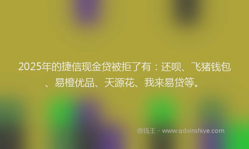2025年的捷信现金贷被拒了有：还呗、飞猪钱包、易橙优品、天源花、我来易贷等。