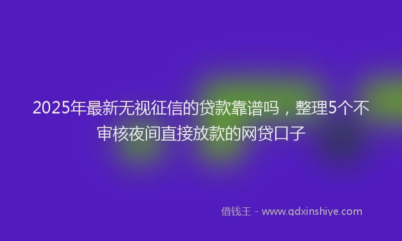 2025年最新无视征信的贷款靠谱吗，整理5个不审核夜间直接放款的网贷口子