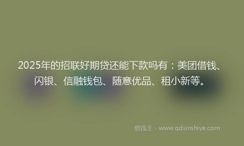 2025年的招联好期贷还能下款吗有：美团借钱、闪银、信融钱包、随意优品、租小新等。